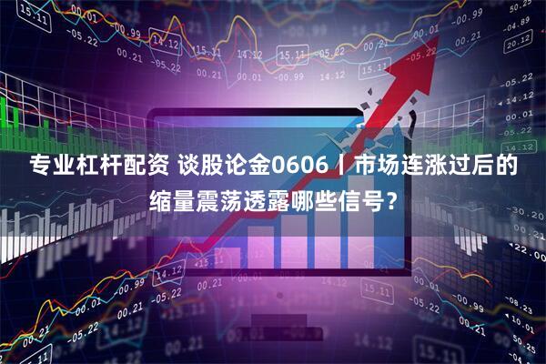 专业杠杆配资 谈股论金0606丨市场连涨过后的缩量震荡透露哪些信号？