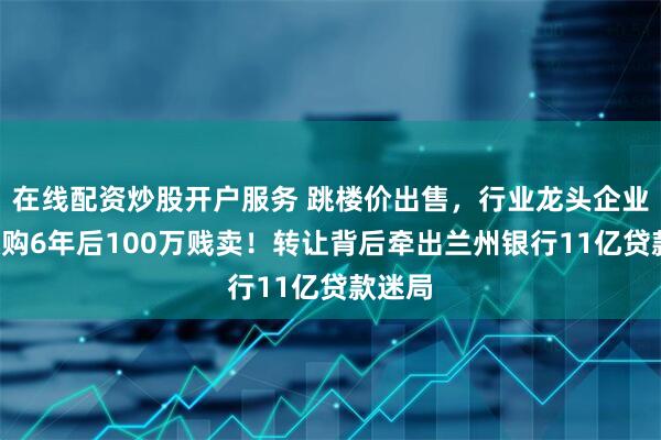 在线配资炒股开户服务 跳楼价出售，行业龙头企业4亿收购6年后100万贱卖！转让背后牵出兰州银行11亿贷款迷局