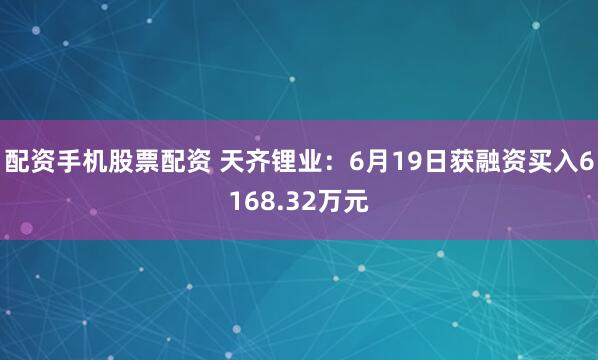 配资手机股票配资 天齐锂业：6月19日获融资买入6168.32万元