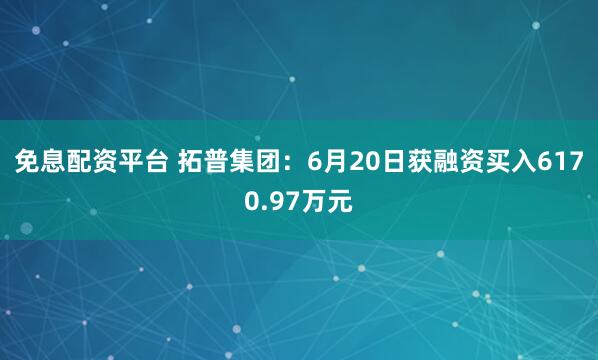 免息配资平台 拓普集团：6月20日获融资买入6170.97万元