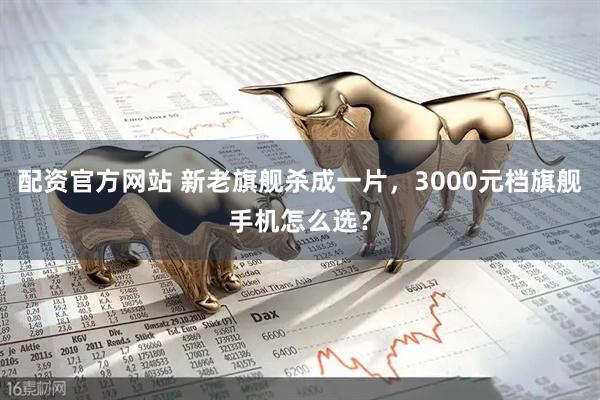 配资官方网站 新老旗舰杀成一片，3000元档旗舰手机怎么选？