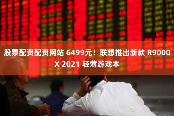 股票配资配资网站 6499元！联想推出新款 R9000X 2021 轻薄游戏本