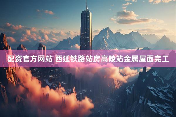 配资官方网站 西延铁路站房高陵站金属屋面完工