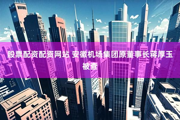 股票配资配资网站 安徽机场集团原董事长蒋厚玉被查