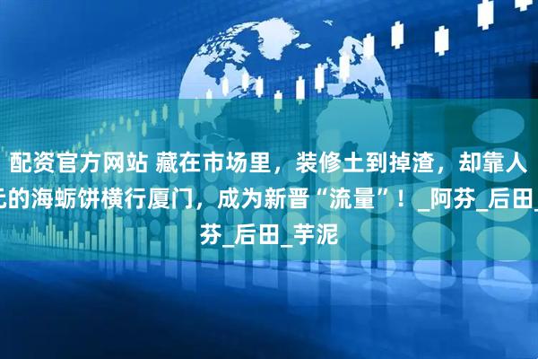 配资官方网站 藏在市场里，装修土到掉渣，却靠人均5元的海蛎饼横行厦门，成为新晋“流量”！_阿芬_后田_芋泥