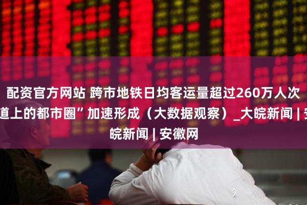 配资官方网站 跨市地铁日均客运量超过260万人次  “轨道上的都市圈”加速形成（大数据观察）_大皖新闻 | 安徽网