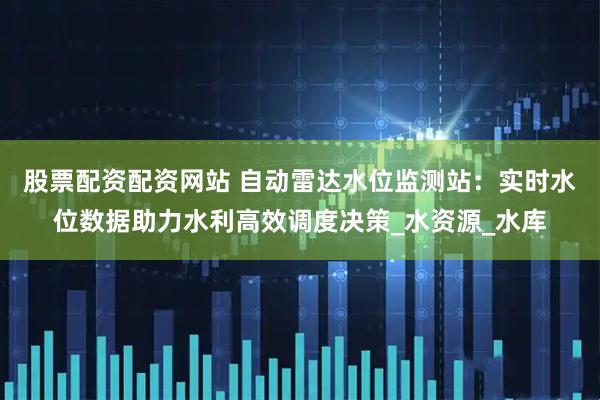 股票配资配资网站 自动雷达水位监测站：实时水位数据助力水利高效调度决策_水资源_水库