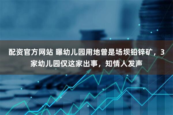 配资官方网站 曝幼儿园用地曾是场坝铅锌矿，3家幼儿园仅这家出事，知情人发声