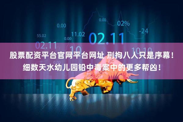 股票配资平台官网平台网址 刑拘八人只是序幕！细数天水幼儿园铅中毒案中的更多帮凶！