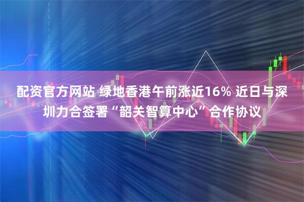 配资官方网站 绿地香港午前涨近16% 近日与深圳力合签署“韶关智算中心”合作协议
