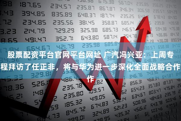 股票配资平台官网平台网址 广汽冯兴亚：上周专程拜访了任正非，将与华为进一步深化全面战略合作