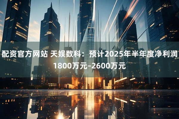 配资官方网站 天娱数科：预计2025年半年度净利润1800万元–2600万元
