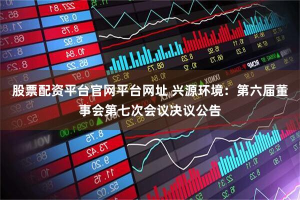 股票配资平台官网平台网址 兴源环境：第六届董事会第七次会议决议公告