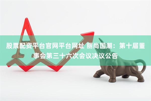 股票配资平台官网平台网址 丽尚国潮：第十届董事会第三十六次会议决议公告