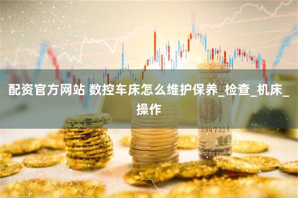 配资官方网站 数控车床怎么维护保养_检查_机床_操作