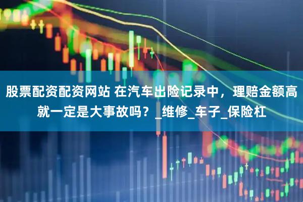 股票配资配资网站 在汽车出险记录中，理赔金额高就一定是大事故吗？_维修_车子_保险杠