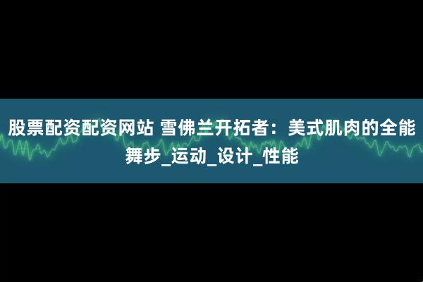 股票配资配资网站 雪佛兰开拓者：美式肌肉的全能舞步_运动_设计_性能