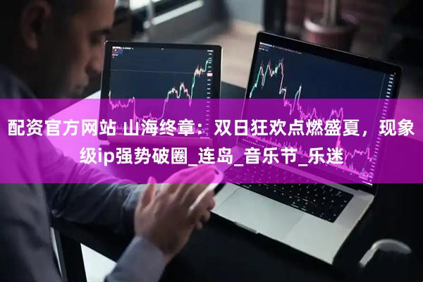 配资官方网站 山海终章：双日狂欢点燃盛夏，现象级ip强势破圈_连岛_音乐节_乐迷