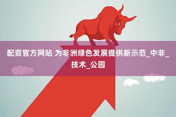 配资官方网站 为非洲绿色发展提供新示范_中非_技术_公园