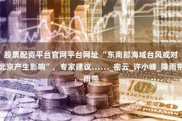 股票配资平台官网平台网址 “东南部海域台风或对北京产生影响”，专家建议……_密云_许小峰_降雨带
