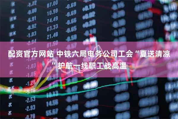 配资官方网站 中铁六局电务公司工会“夏送清凉”护航一线职工战高温