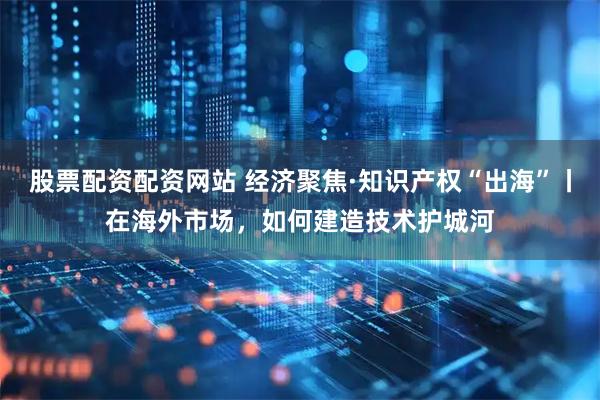 股票配资配资网站 经济聚焦·知识产权“出海”丨在海外市场，如何建造技术护城河