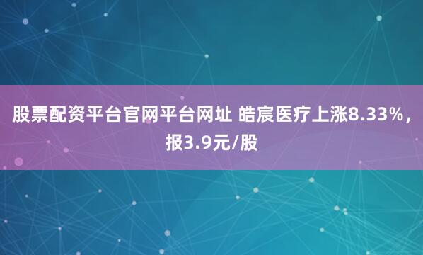 股票配资平台官网平台网址 皓宸医疗上涨8.33%，报3.9元/股