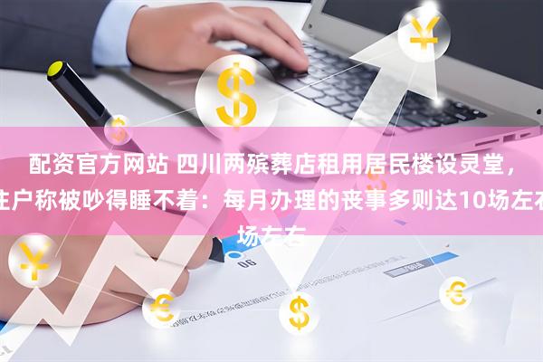配资官方网站 四川两殡葬店租用居民楼设灵堂，住户称被吵得睡不着：每月办理的丧事多则达10场左右