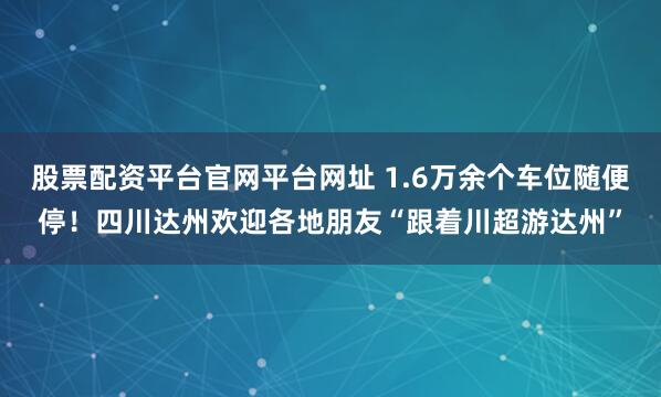 股票配资平台官网平台网址 1.6万余个车位随便停！四川达州欢迎各地朋友“跟着川超游达州”