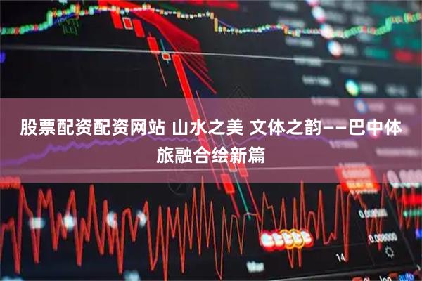 股票配资配资网站 山水之美 文体之韵——巴中体旅融合绘新篇