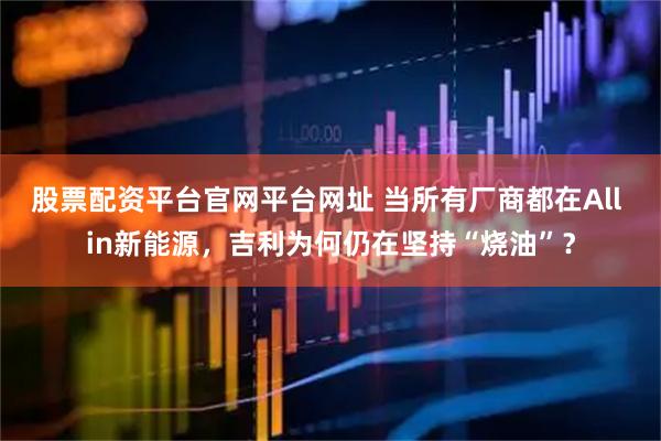股票配资平台官网平台网址 当所有厂商都在All in新能源，吉利为何仍在坚持“烧油”？