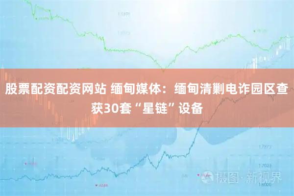 股票配资配资网站 缅甸媒体：缅甸清剿电诈园区查获30套“星链”设备