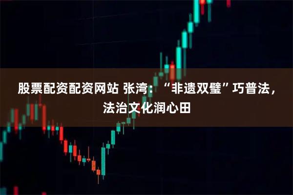 股票配资配资网站 张湾:“非遗双璧”巧普法,法治文化润心田