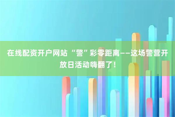 在线配资开户网站 “警”彩零距离——这场警营开放日活动嗨翻了！