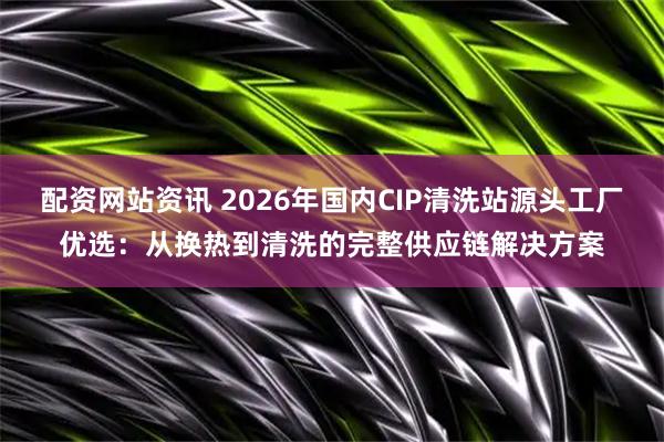 配资网站资讯 2026年国内CIP清洗站源头工厂优选：从换热到清洗的完整供应链解决方案