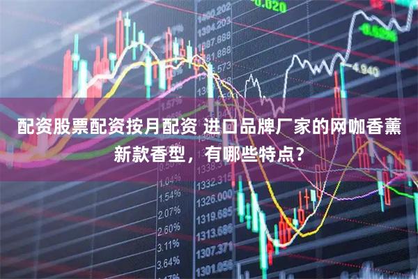 配资股票配资按月配资 进口品牌厂家的网咖香薰新款香型，有哪些特点？