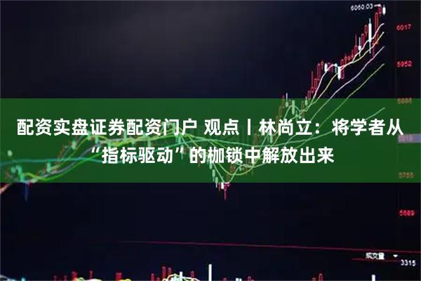 配资实盘证券配资门户 观点丨林尚立：将学者从“指标驱动”的枷锁中解放出来