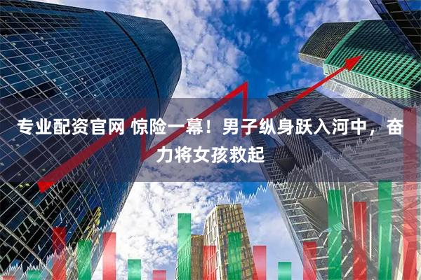专业配资官网 惊险一幕！男子纵身跃入河中，奋力将女孩救起