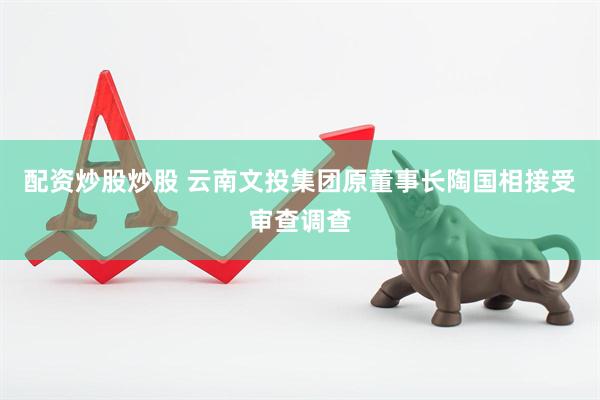 配资炒股炒股 云南文投集团原董事长陶国相接受审查调查