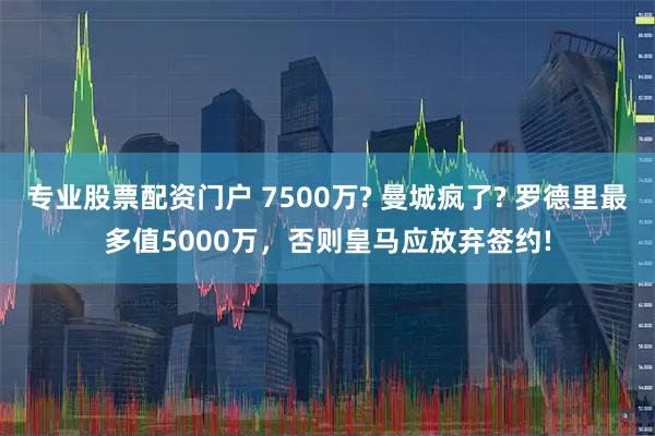 专业股票配资门户 7500万? 曼城疯了? 罗德里最多值5000万，否则皇马应放弃签约!