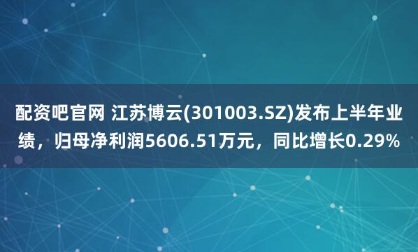 配资吧官网 江苏博云(301003.SZ)发布上半年业绩，归母净利润5606.51万元，同比增长0.29%