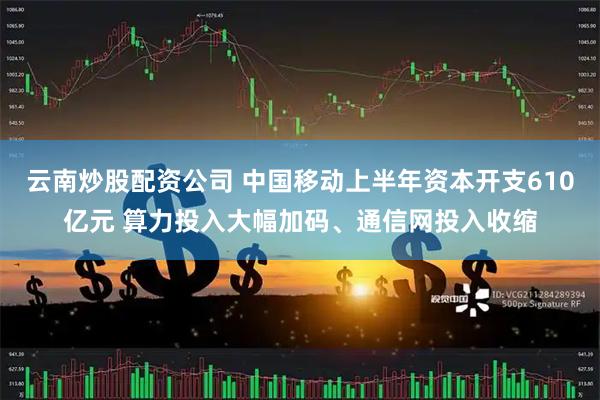 云南炒股配资公司 中国移动上半年资本开支610亿元 算力投入大幅加码、通信网投入收缩