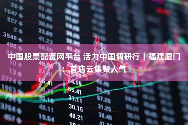 中国股票配资网平台 活力中国调研行｜福建厦门：首店云集聚人气