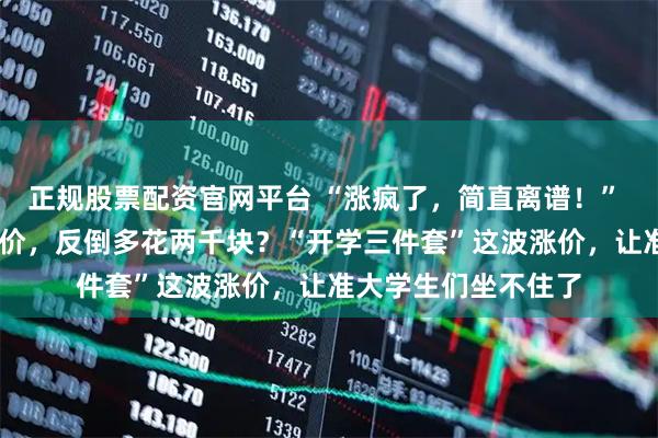 正规股票配资官网平台 “涨疯了，简直离谱！”  等了俩月没等来降价，反倒多花两千块？“开学三件套”这波涨价，让准大学生们坐不住了