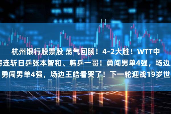 杭州银行股票股 荡气回肠！4-2大胜！WTT中国大满贯：29岁国乒老将连斩日乒张本智和、韩乒一哥！勇闯男单4强，场边王皓看哭了！下一轮迎战19岁世界第一