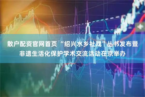 散户配资官网首页 “绍兴水乡社戏”丛书发布暨非遗生活化保护学术交流活动在京举办